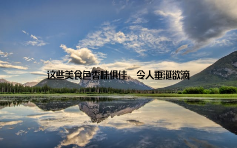 这些美食色香味俱佳, 令人垂涎欲滴