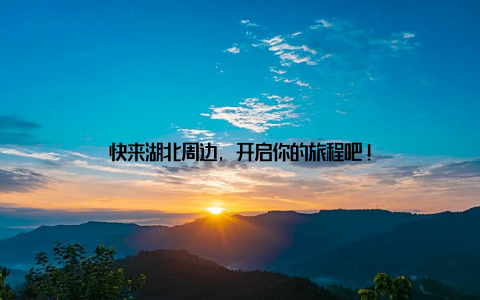 快来湖北周边, 开启你的旅程吧!